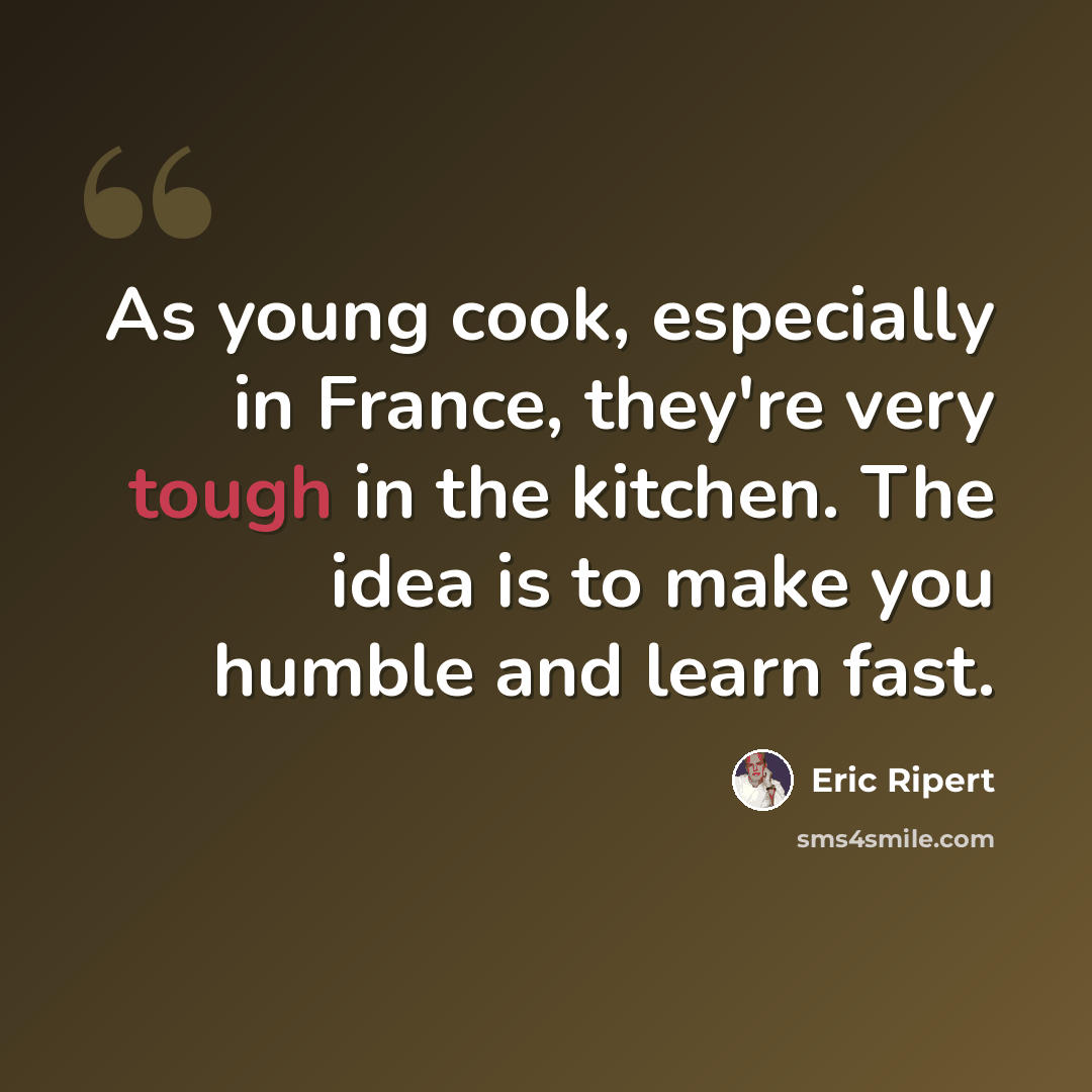 “As young cook, especially in France, they're very tough in the kitchen. The idea is to make you humble and learn fast.” quote by Eric Ripert