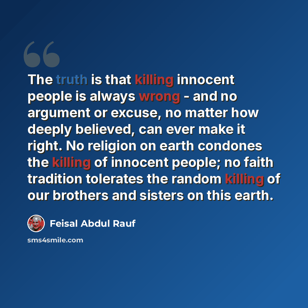 “The truth is that killing innocent people is always wrong - and no argument or excuse, no matter how deeply believed, can ever make it right. No religion on earth condones the killing of innocent people; no faith tradition tolerates the random killing of our brothers and sisters on this earth.” quote by Feisal Abdul Rauf