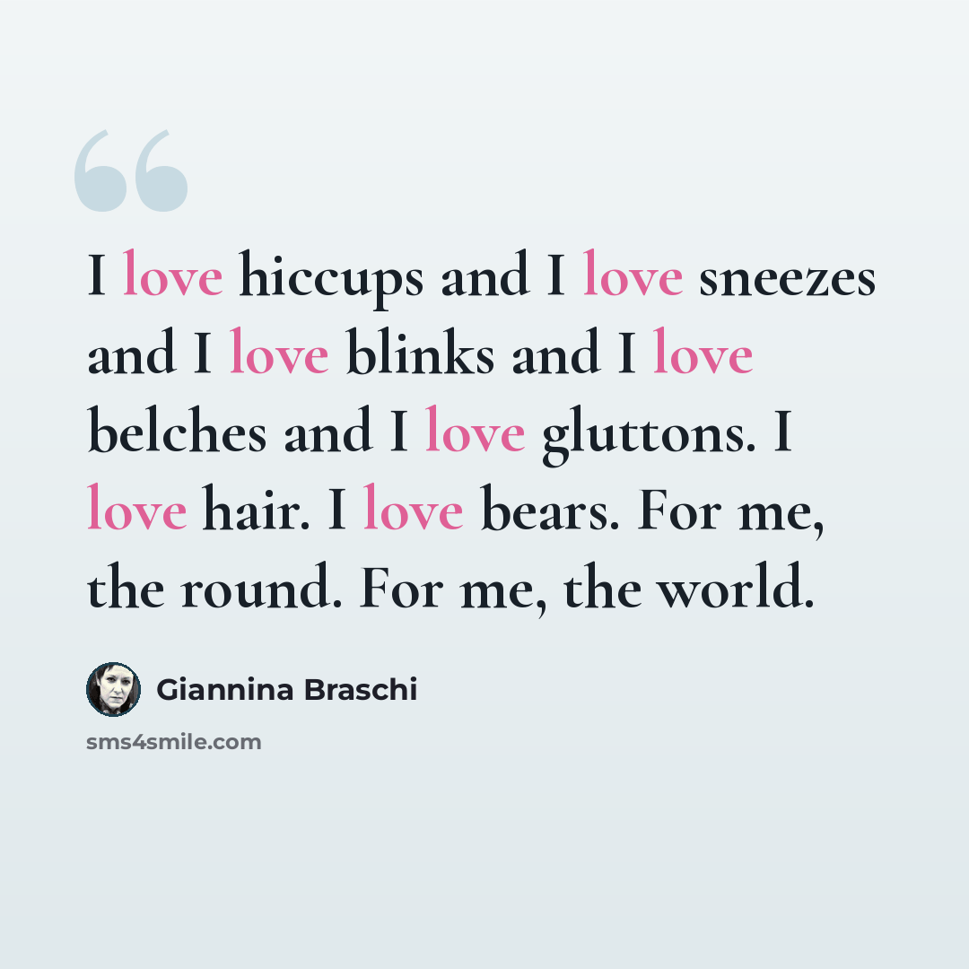 “I love hiccups and I love sneezes and I love blinks and I love belches and I love gluttons. I love hair. I love bears. For me, the round. For me, the world.” quote by Giannina Braschi