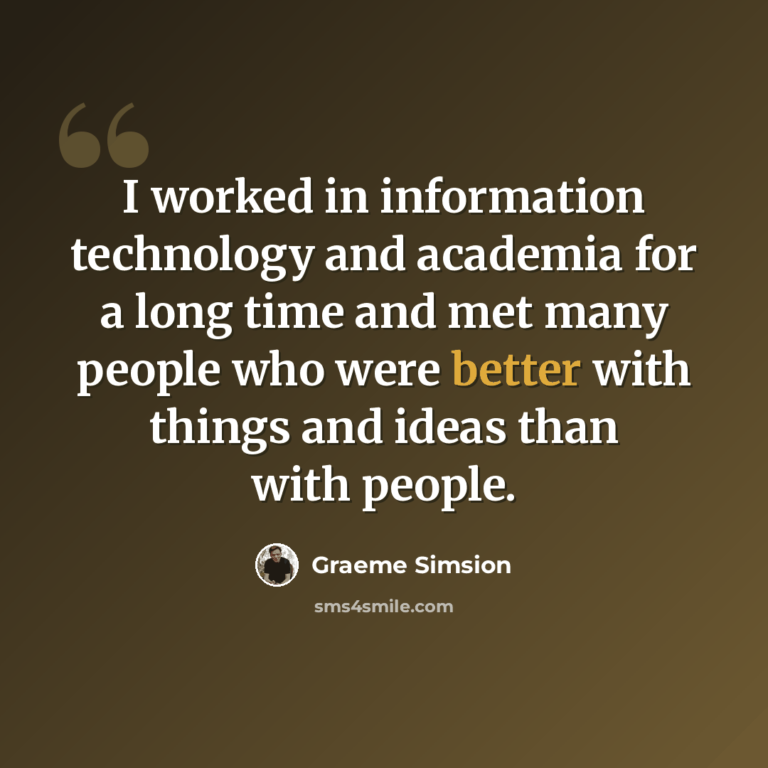 “I worked in information technology and academia for a long time and met many people who were better with things and ideas than with people.” quote by Graeme Simsion