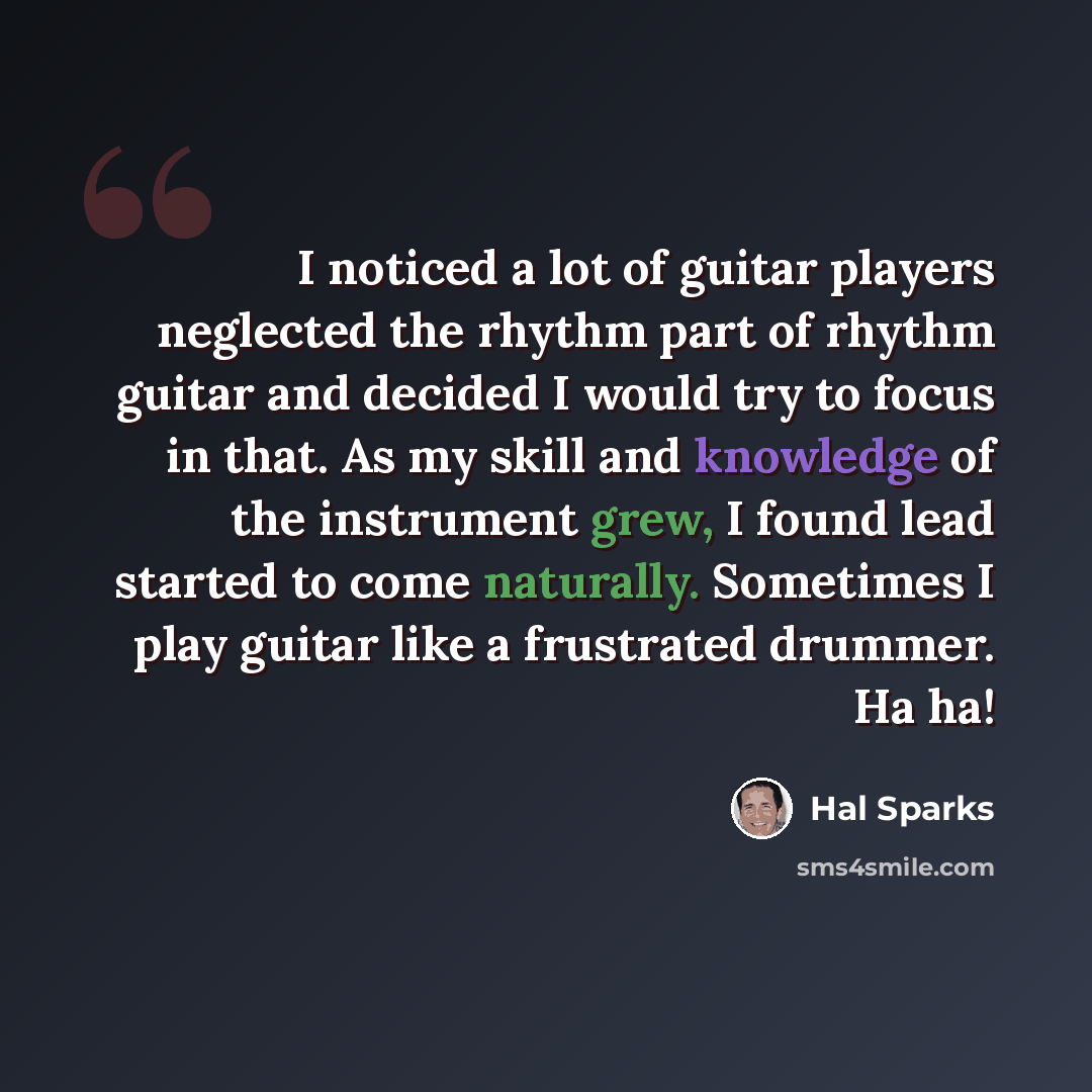 “I noticed a lot of guitar players neglected the rhythm part of rhythm guitar and decided I would try to focus in that. As my skill and knowledge of the instrument grew, I found lead started to come naturally. Sometimes I play guitar like a frustrated drummer. Ha ha!” quote by Hal Sparks
