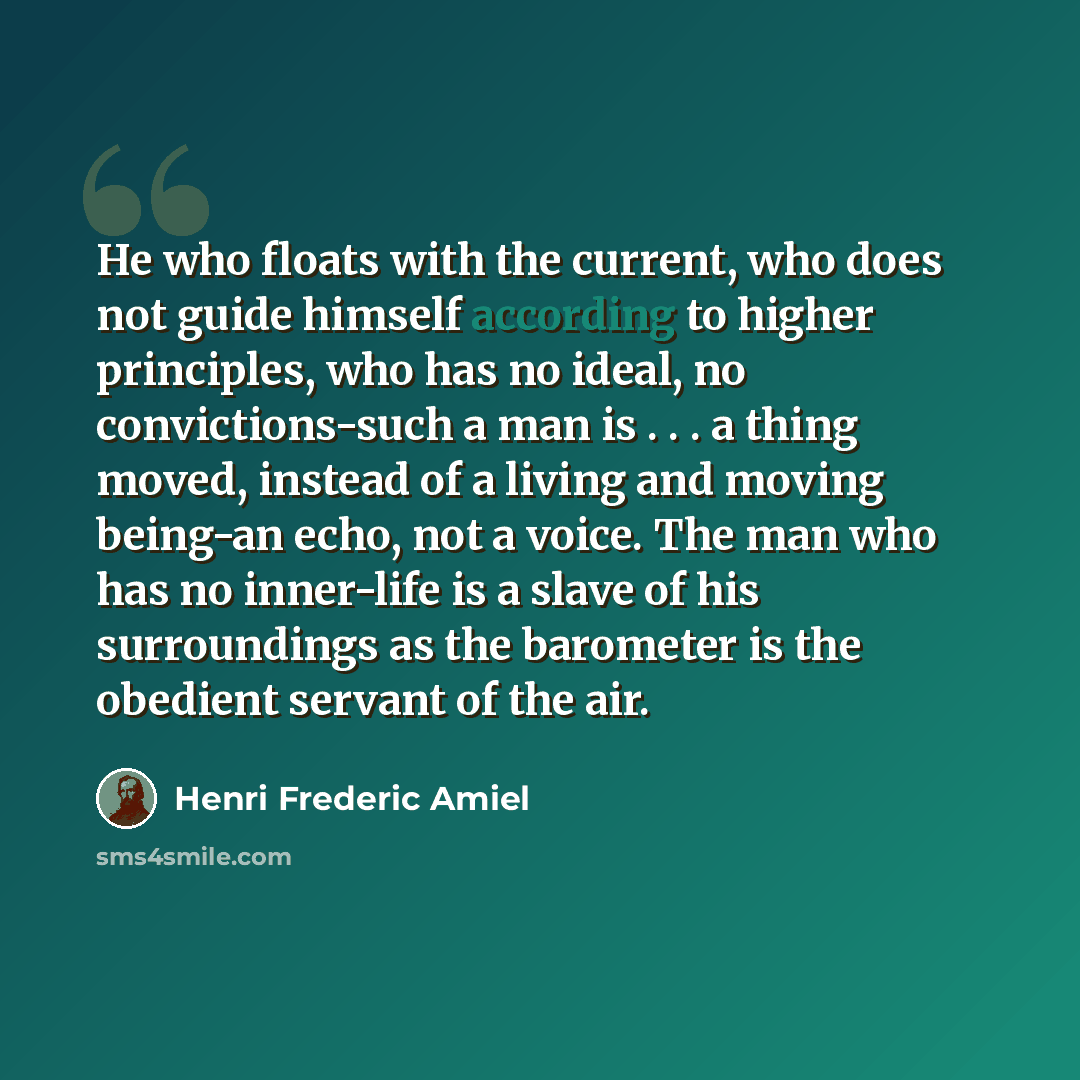 “He who floats with the current, who does not guide himself according to higher principles, who has no ideal, no convictions-such a man is . . . a thing moved, instead of a living and moving being-an echo, not a voice. The man who has no inner-life is a slave of his surroundings as the barometer is…” quote by Henri Frederic Amiel