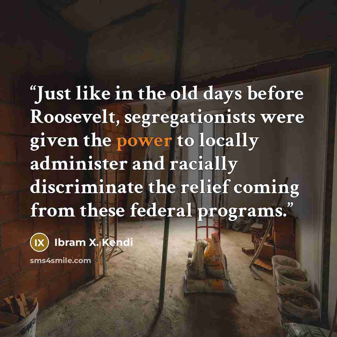 “Just like in the old days before Roosevelt, segregationists were given the power to locally administer and racially discriminate the relief coming from these federal programs.” quote by Ibram X. Kendi