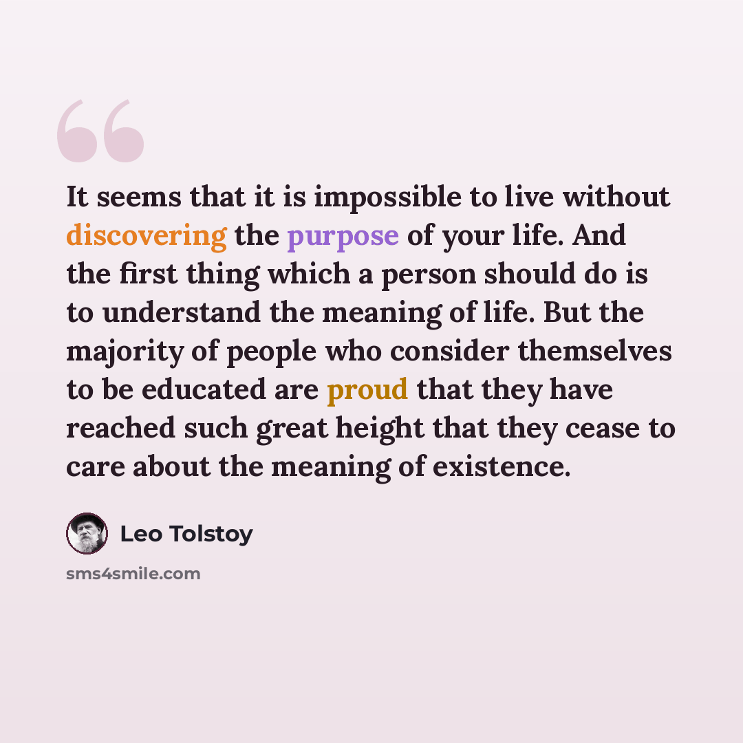 “It seems that it is impossible to live without discovering the purpose of your life. And the first thing which a person should do is to understand the meaning of life. But the majority of people who consider themselves to be educated are proud that they have reached such great height that they…” quote by Leo Tolstoy