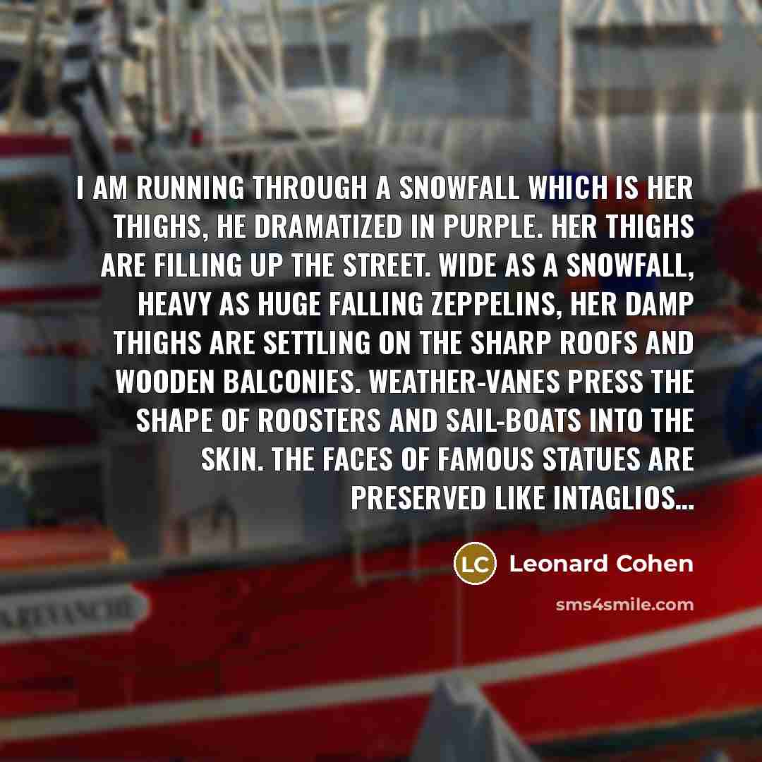 “I am running through a snowfall which is her thighs, he dramatized in purple. Her thighs are filling up the street. Wide as a snowfall, heavy as huge falling Zeppelins, her damp thighs are settling on the sharp roofs and wooden balconies. Weather-vanes press the shape of roosters and sail-boats…” quote by Leonard Cohen