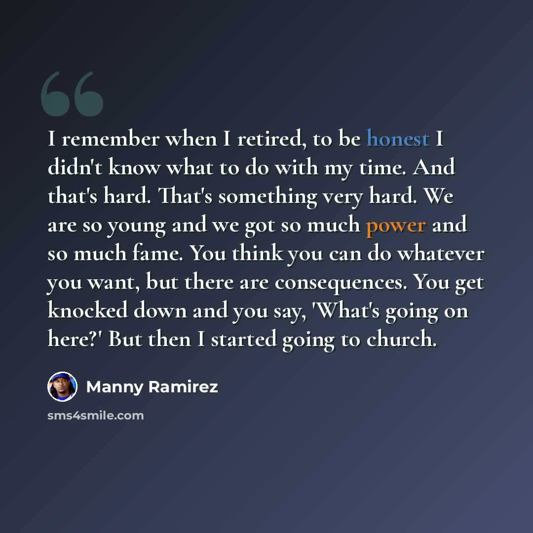 “I remember when I retired, to be honest I didn't know what to do with my time. And that's hard. That's something very hard. We are so young and we got so much power and so much fame. You think you can do whatever you want, but there are consequences. You get knocked down and you say, 'What's going…” quote by Manny Ramirez