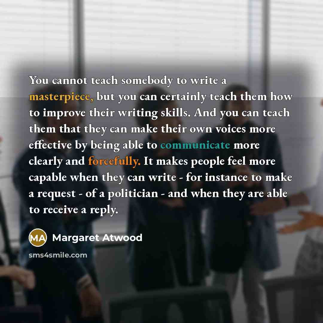 “You cannot teach somebody to write a masterpiece, but you can certainly teach them how to improve their writing skills. And you can teach them that they can make their own voices more effective by being able to communicate more clearly and forcefully. It makes people feel more capable when they…” quote by Margaret Atwood