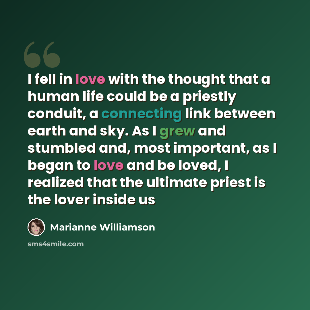 “I fell in love with the thought that a human life could be a priestly conduit, a connecting link between earth and sky. As I grew and stumbled and, most important, as I began to love and be loved, I realized that the ultimate priest is the lover inside us” quote by Marianne Williamson