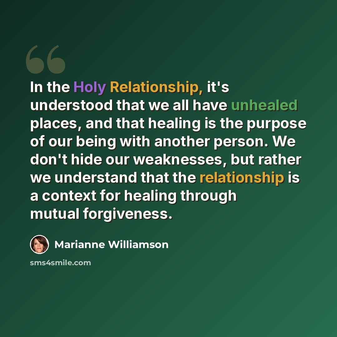 “In the Holy Relationship, it's understood that we all have unhealed places, and that healing is the purpose of our being with another person. We don't hide our weaknesses, but rather we understand that the relationship is a context for healing through mutual forgiveness.” quote by Marianne Williamson