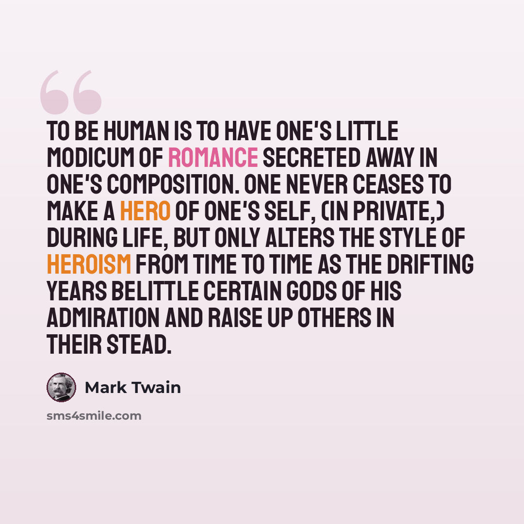 “To be human is to have one's little modicum of romance secreted away in one's composition. One never ceases to make a hero of one's self, (in private,) during life, but only alters the style of heroism from time to time as the drifting years belittle certain gods of his admiration and raise up…” quote by Mark Twain