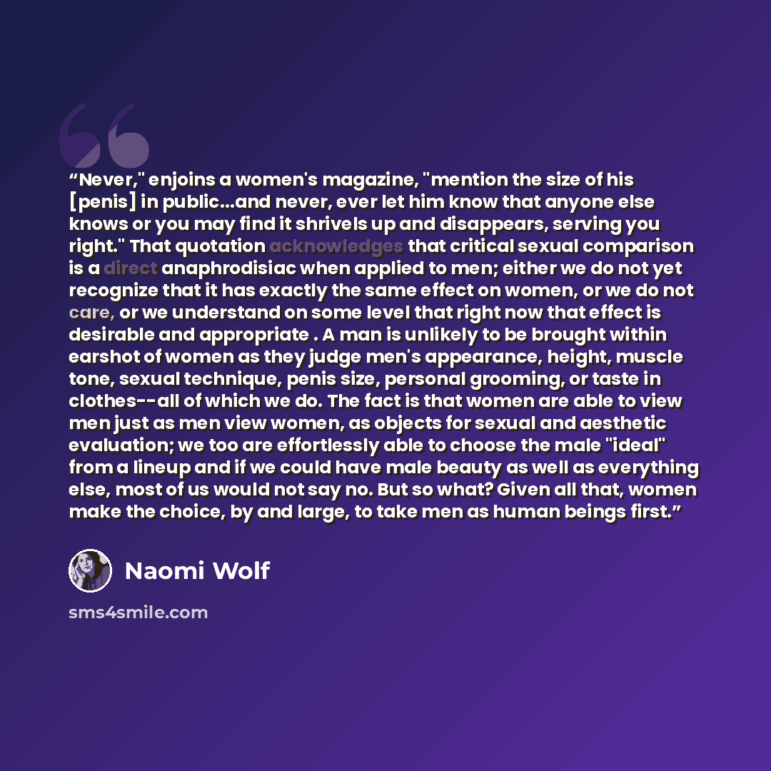 “Never," enjoins a women's magazine, "mention the size of his [penis] in public...and never, ever let him know that anyone else knows or you may find it shrivels up and disappears, serving you right." That quotation acknowledges that critical sexual comparison is a direct anaphrodisiac when applied…” quote by Naomi Wolf