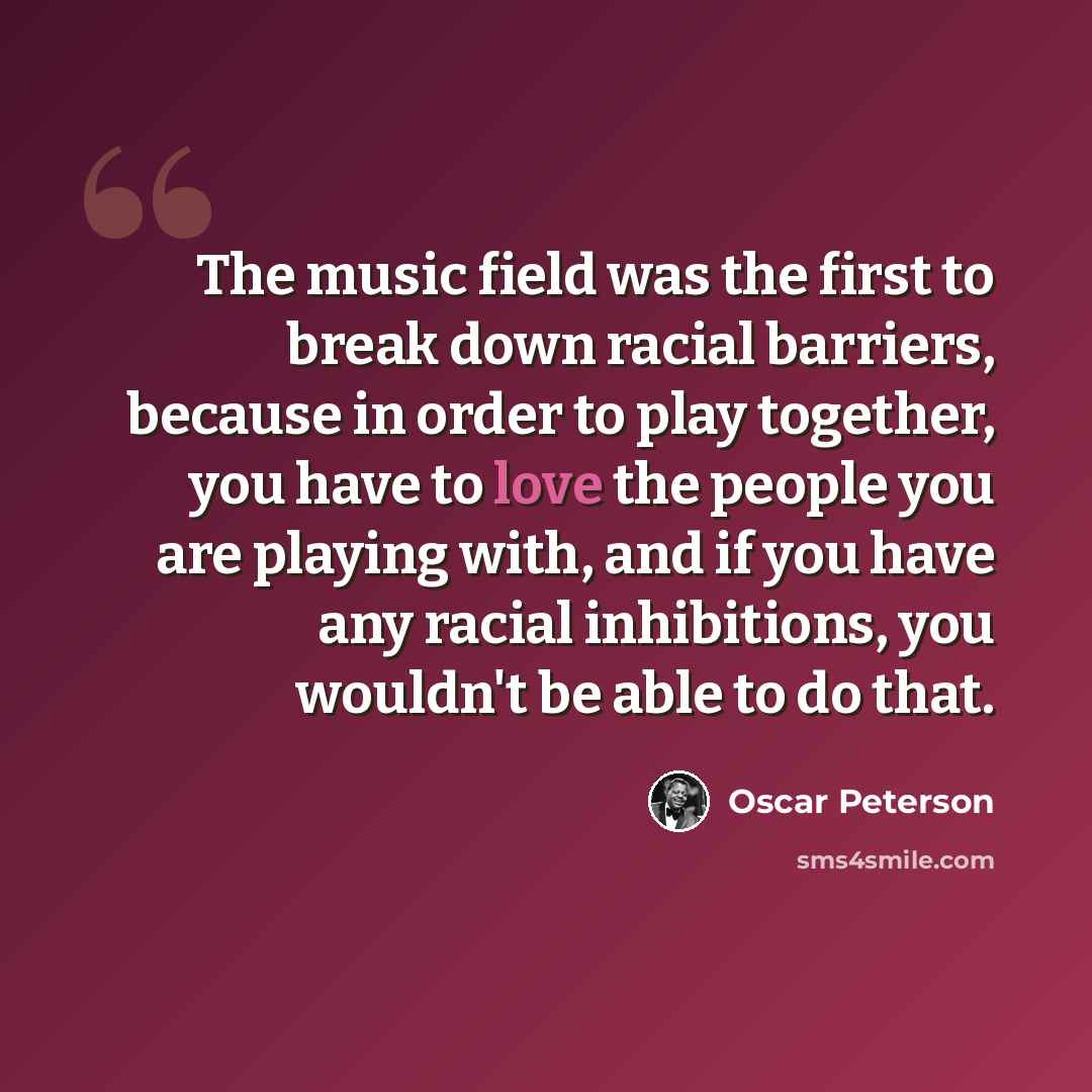“The music field was the first to break down racial barriers, because in order to play together, you have to love the people you are playing with, and if you have any racial inhibitions, you wouldn't be able to do that.” quote by Oscar Peterson