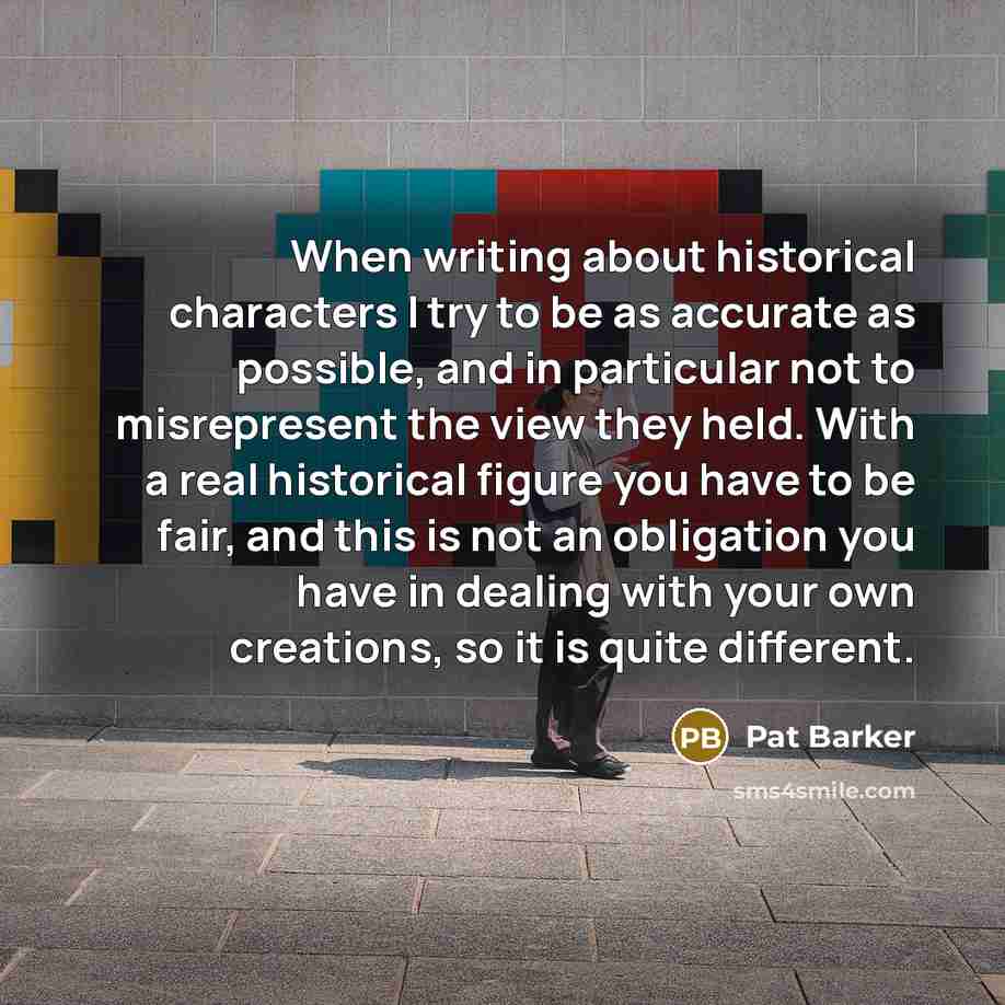 “When writing about historical characters I try to be as accurate as possible, and in particular not to misrepresent the view they held. With a real historical figure you have to be fair, and this is not an obligation you have in dealing with your own creations, so it is quite different.” quote by Pat Barker