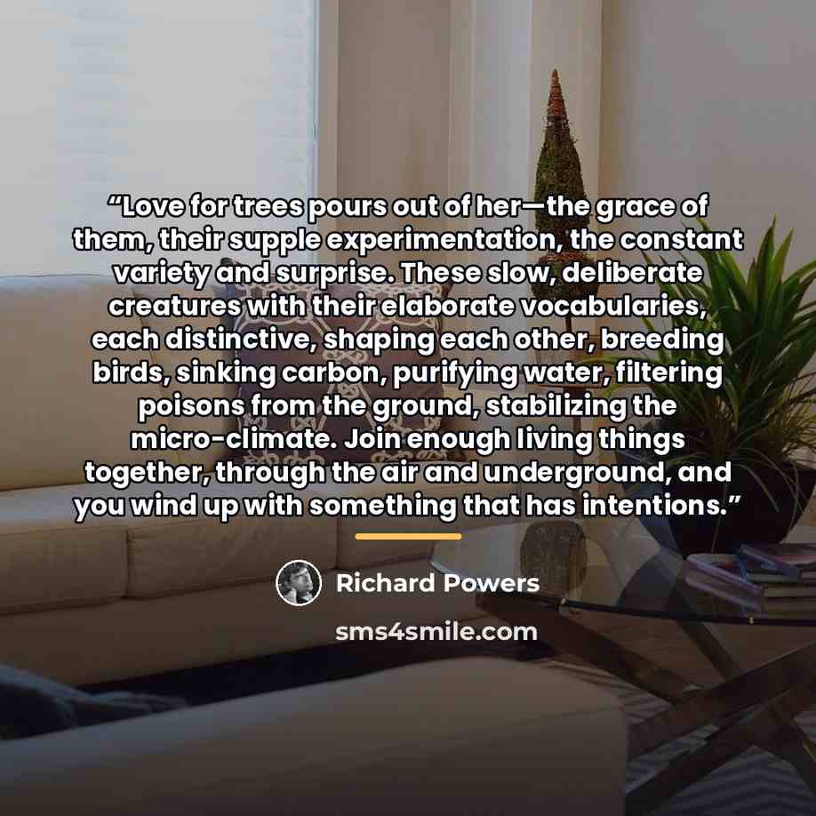 “Love for trees pours out of her—the grace of them, their supple experimentation, the constant variety and surprise. These slow, deliberate creatures with their elaborate vocabularies, each distinctive, shaping each other, breeding birds, sinking carbon, purifying water, filtering poisons from the…” quote by Richard Powers