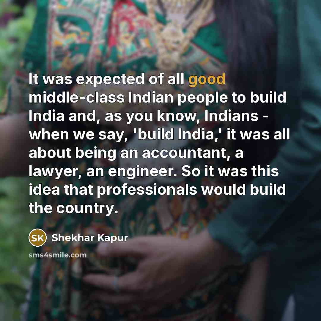 “It was expected of all good middle-class Indian people to build India and, as you know, Indians - when we say, 'build India,' it was all about being an accountant, a lawyer, an engineer. So it was this idea that professionals would build the country.” quote by Shekhar Kapur