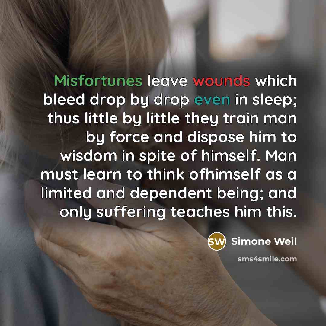 “Misfortunes leave wounds which bleed drop by drop even in sleep; thus little by little they train man by force and dispose him to wisdom in spite of himself. Man must learn to think ofhimself as a limited and dependent being; and only suffering teaches him this.” quote by Simone Weil