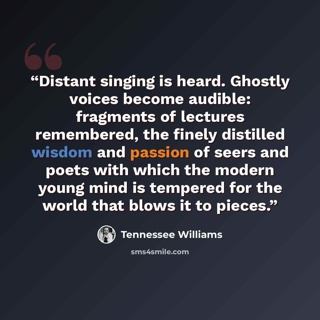 “Distant singing is heard. Ghostly voices become audible: fragments of lectures remembered, the finely distilled wisdom and passion of seers and poets with which the modern young mind is tempered for the world that blows it to pieces.” quote by Tennessee Williams