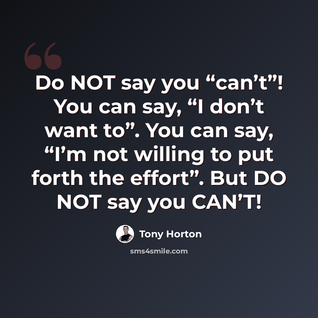 “Do NOT say you “can’t”! You can say, “I don’t want to”. You can say, “I’m not willing to put forth the effort”. But DO NOT say you CAN’T!” quote by Tony Horton