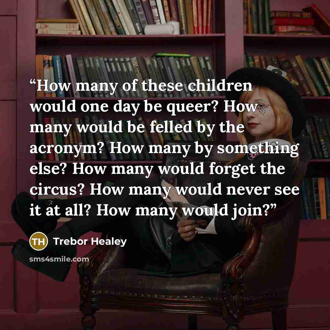 “How many of these children would one day be queer? How many would be felled by the acronym? How many by something else? How many would forget the circus? How many would never see it at all? How many would join?” quote by Trebor Healey