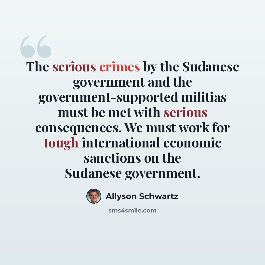 “The serious crimes by the Sudanese government and the government-supported militias must be met with serious consequences. We must work for tough international economic sanctions on the Sudanese government.” quote by Allyson Schwartz