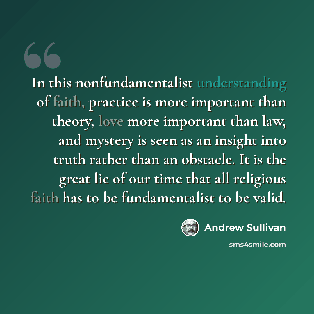 “In this nonfundamentalist understanding of faith, practice is more important than theory, love more important than law, and mystery is seen as an insight into truth rather than an obstacle. It is the great lie of our time that all religious faith has to be fundamentalist to be valid.” quote by Andrew Sullivan