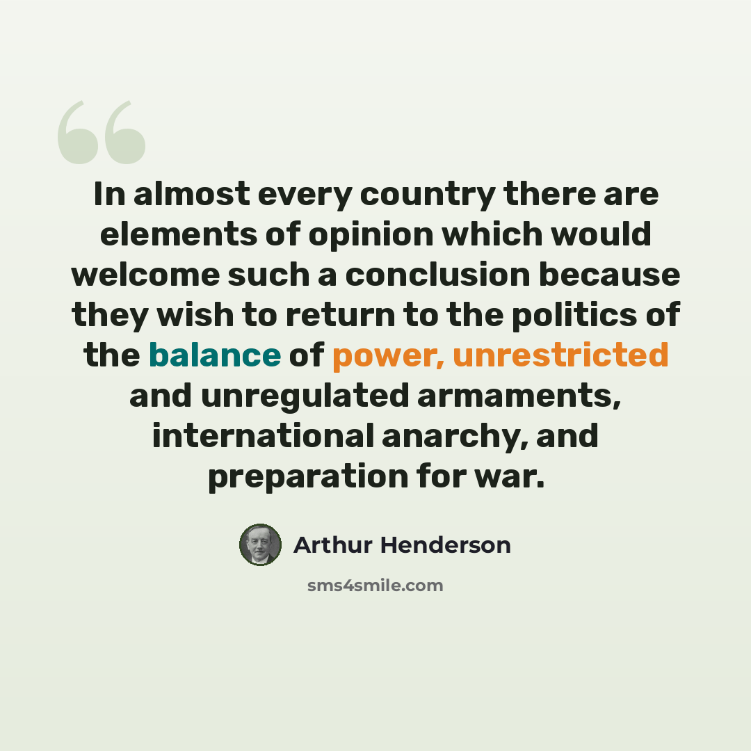 “In almost every country there are elements of opinion which would welcome such a conclusion because they wish to return to the politics of the balance of power, unrestricted and unregulated armaments, international anarchy, and preparation for war.” quote by Arthur Henderson