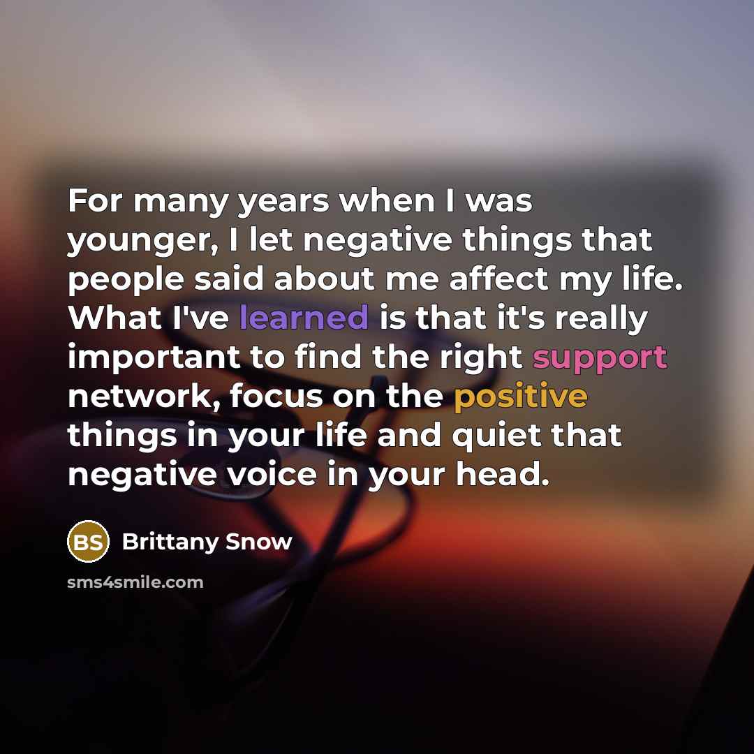 “For many years when I was younger, I let negative things that people said about me affect my life. What I've learned is that it's really important to find the right support network, focus on the positive things in your life and quiet that negative voice in your head.” quote by Brittany Snow