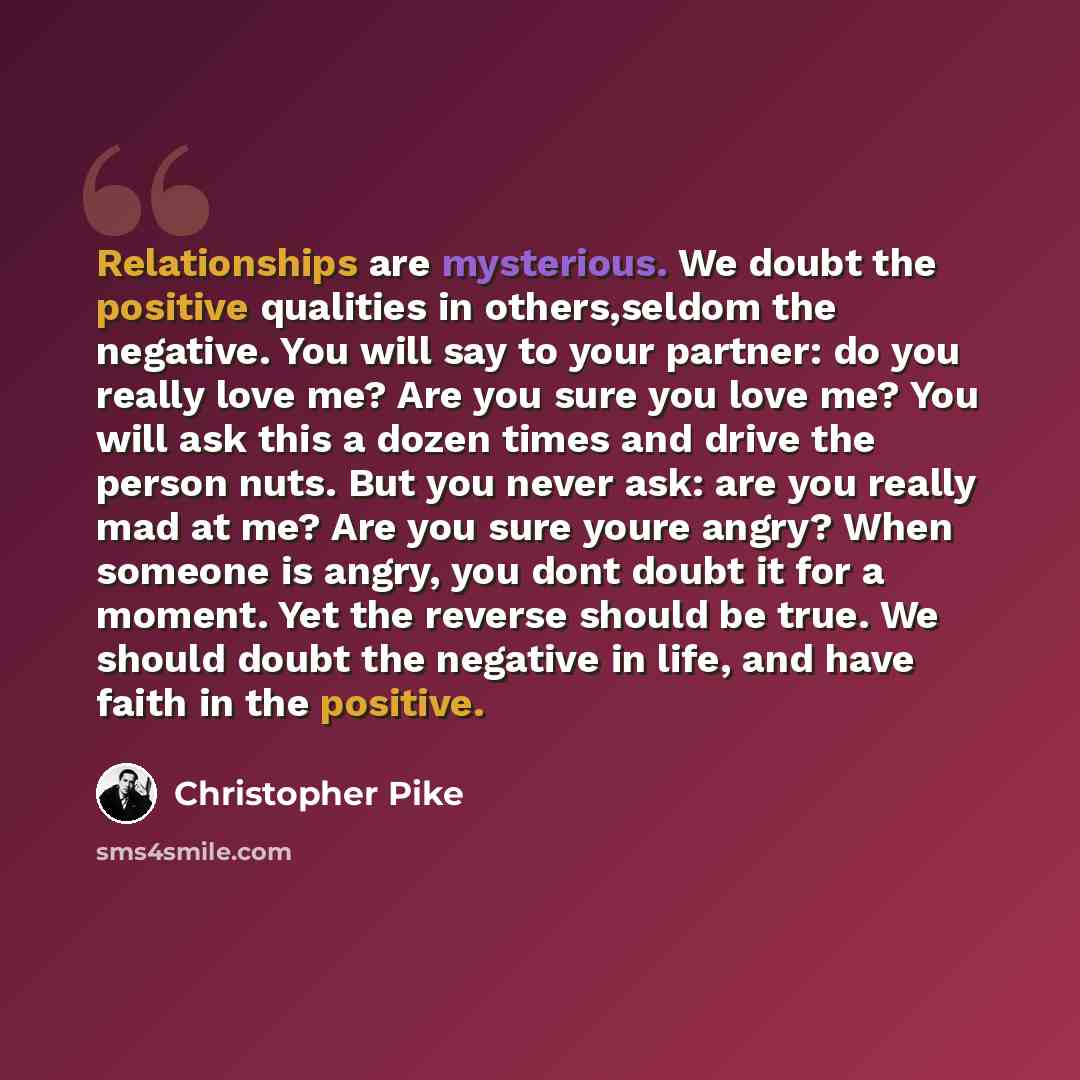 “Relationships are mysterious. We doubt the positive qualities in others,seldom the negative. You will say to your partner: do you really love me? Are you sure you love me? You will ask this a dozen times and drive the person nuts. But you never ask: are you really mad at me? Are you sure youre…” quote by Christopher Pike