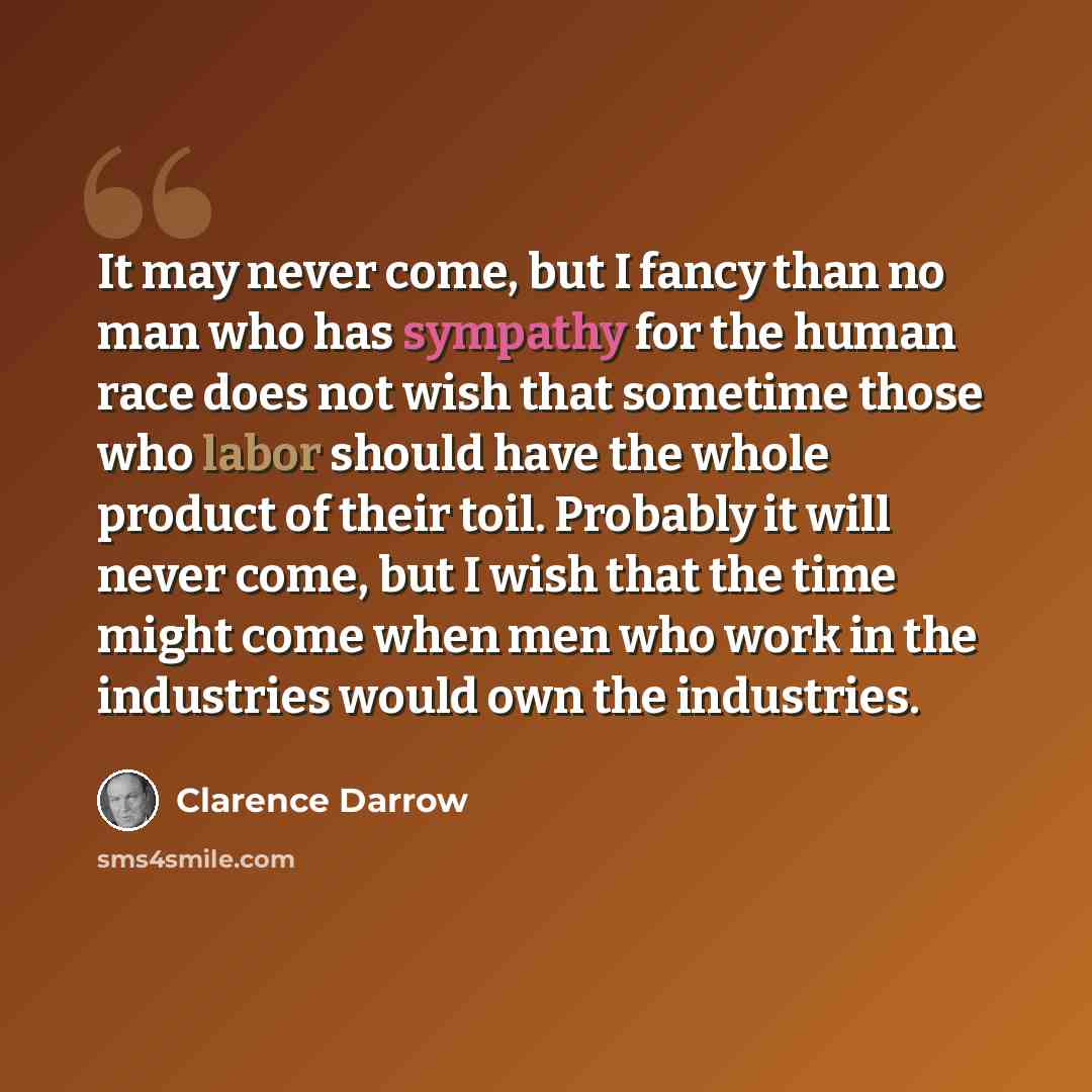 “It may never come, but I fancy than no man who has sympathy for the human race does not wish that sometime those who labor should have the whole product of their toil. Probably it will never come, but I wish that the time might come when men who work in the industries would own the industries.” quote by Clarence Darrow