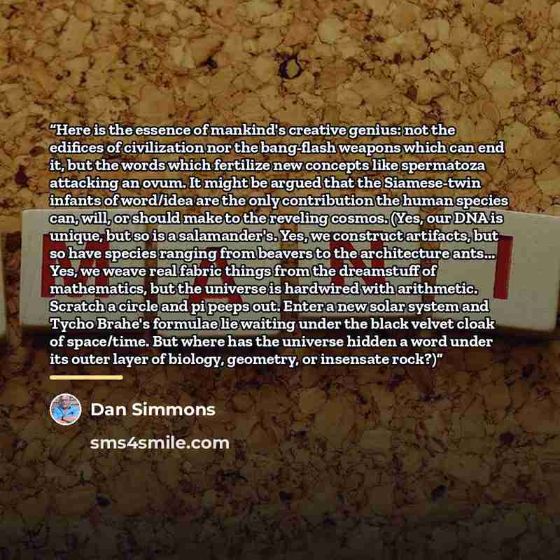 “Here is the essence of mankind's creative genius: not the edifices of civilization nor the bang-flash weapons which can end it, but the words which fertilize new concepts like spermatoza attacking an ovum. It might be argued that the Siamese-twin infants of word/idea are the only contribution the…” quote by Dan Simmons