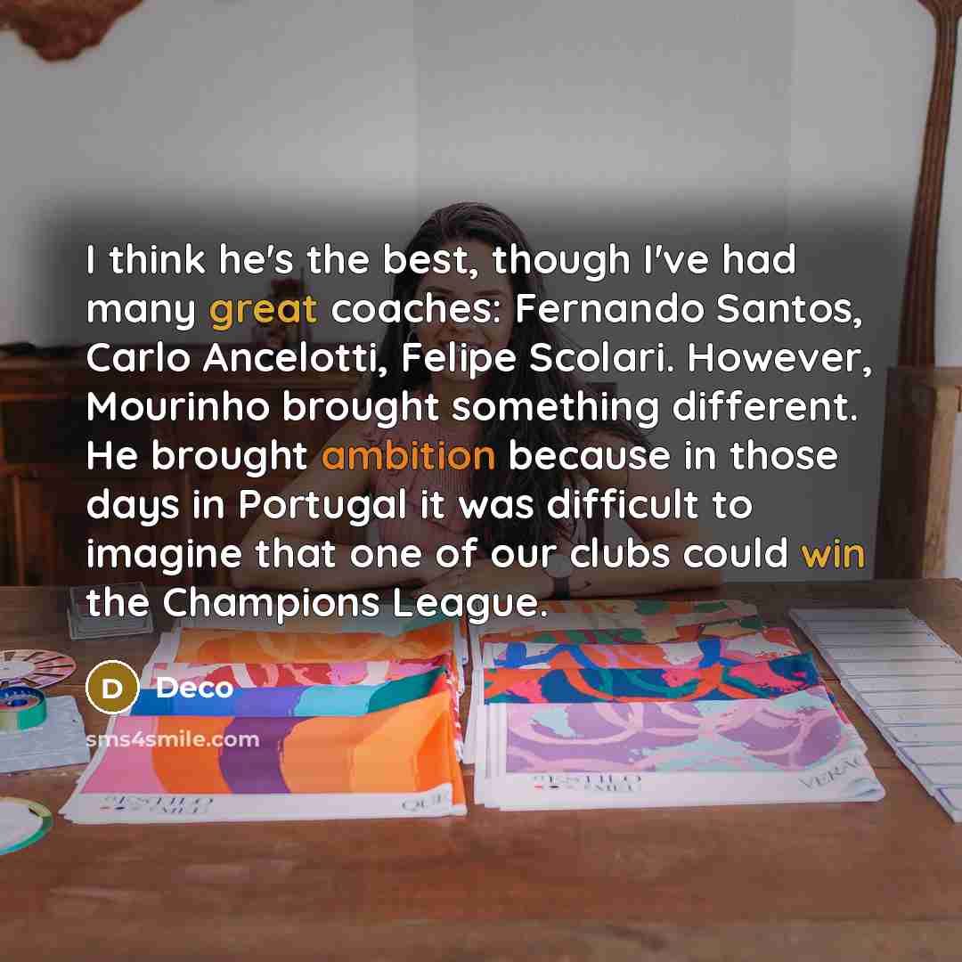 “I think he's the best, though I've had many great coaches: Fernando Santos, Carlo Ancelotti, Felipe Scolari. However, Mourinho brought something different. He brought ambition because in those days in Portugal it was difficult to imagine that one of our clubs could win the Champions League.” quote by Deco