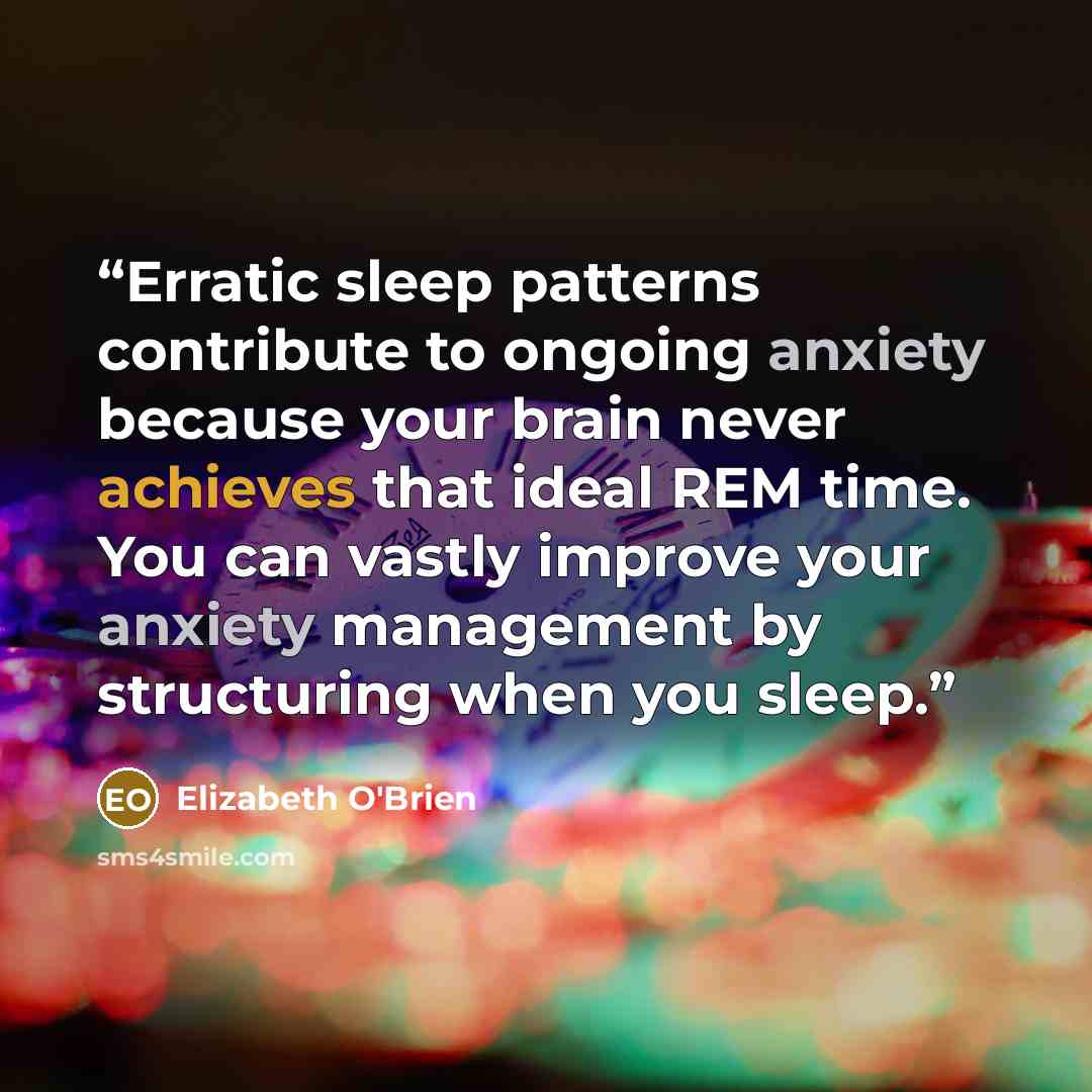 “Erratic sleep patterns contribute to ongoing anxiety because your brain never achieves that ideal REM time. You can vastly improve your anxiety management by structuring when you sleep.” quote by Elizabeth O'Brien