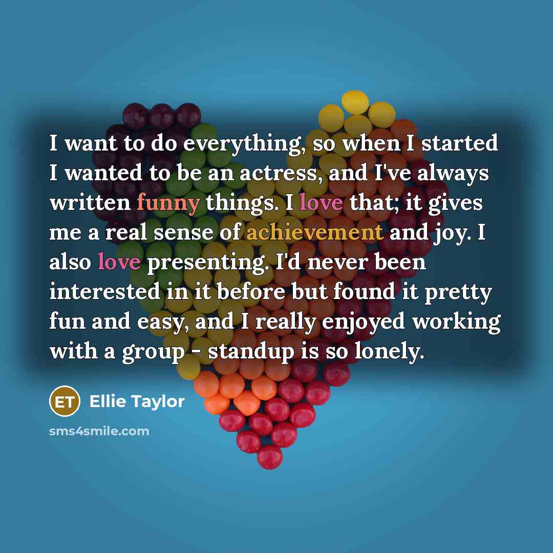 “I want to do everything, so when I started I wanted to be an actress, and I've always written funny things. I love that; it gives me a real sense of achievement and joy. I also love presenting. I'd never been interested in it before but found it pretty fun and easy, and I really enjoyed working…” quote by Ellie Taylor