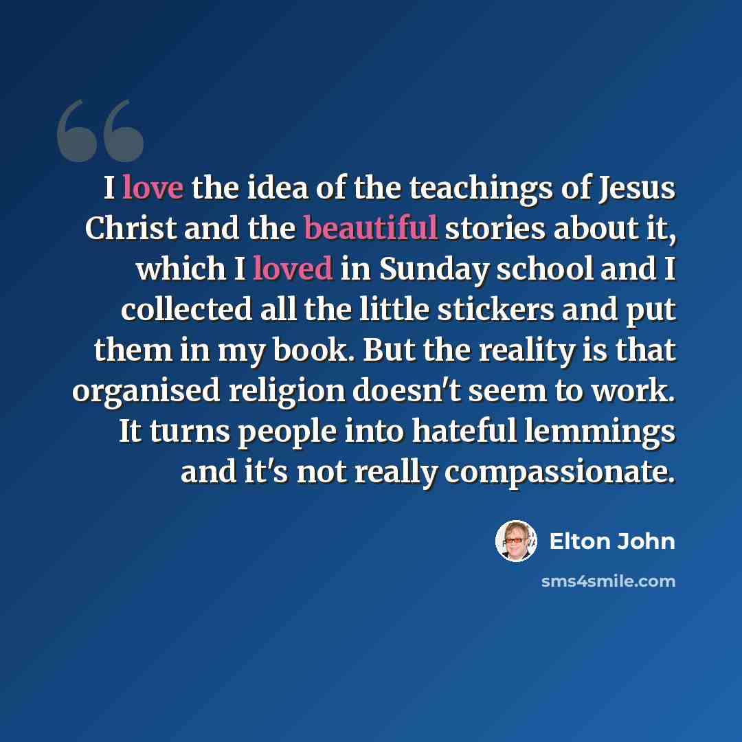“I love the idea of the teachings of Jesus Christ and the beautiful stories about it, which I loved in Sunday school and I collected all the little stickers and put them in my book. But the reality is that organised religion doesn't seem to work. It turns people into hateful lemmings and it's not…” quote by Elton John
