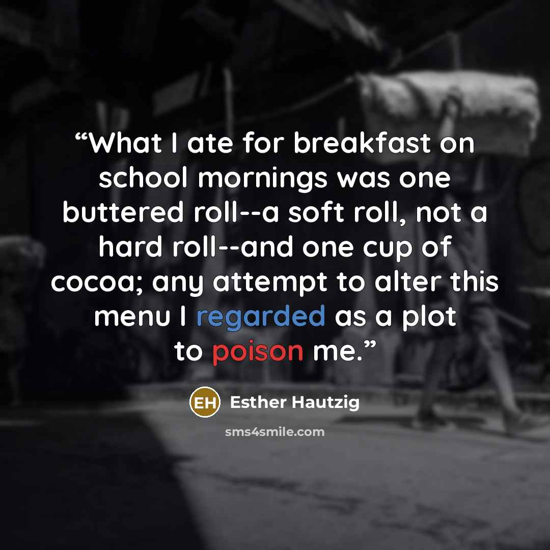 “What I ate for breakfast on school mornings was one buttered roll--a soft roll, not a hard roll--and one cup of cocoa; any attempt to alter this menu I regarded as a plot to poison me.” quote by Esther Hautzig