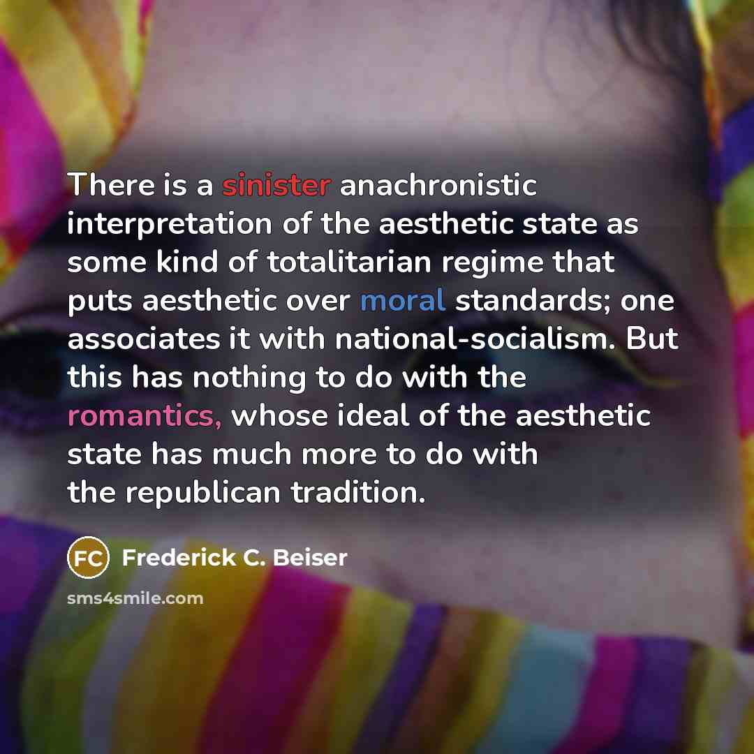 “There is a sinister anachronistic interpretation of the aesthetic state as some kind of totalitarian regime that puts aesthetic over moral standards; one associates it with national-socialism. But this has nothing to do with the romantics, whose ideal of the aesthetic state has much more to do…” quote by Frederick C. Beiser