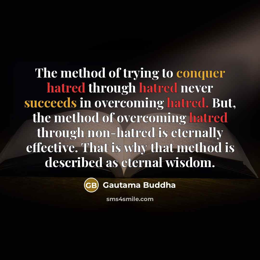“The method of trying to conquer hatred through hatred never succeeds in overcoming hatred. But, the method of overcoming hatred through non-hatred is eternally effective. That is why that method is described as eternal wisdom.” quote by Gautama Buddha