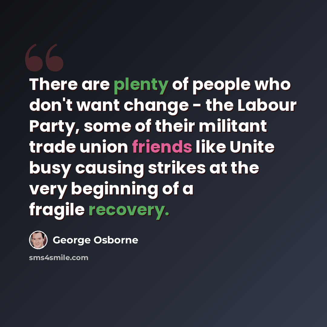 “There are plenty of people who don't want change - the Labour Party, some of their militant trade union friends like Unite busy causing strikes at the very beginning of a fragile recovery.” quote by George Osborne