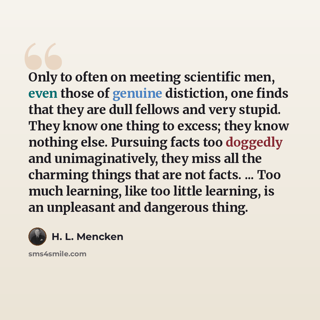 “Only to often on meeting scientific men, even those of genuine distiction, one finds that they are dull fellows and very stupid. They know one thing to excess; they know nothing else. Pursuing facts too doggedly and unimaginatively, they miss all the charming things that are not facts. ... Too…” quote by H. L. Mencken