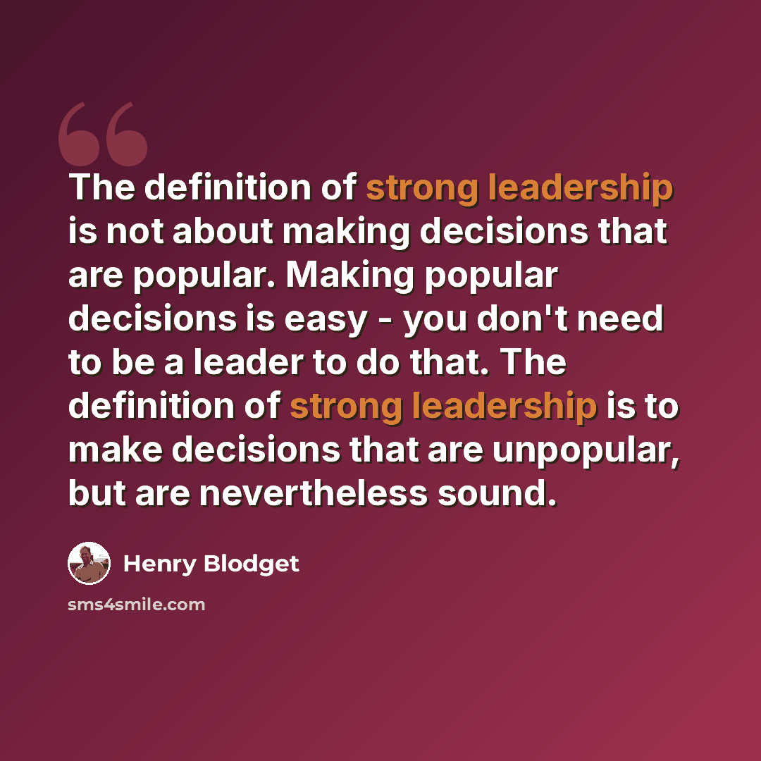 “The definition of strong leadership is not about making decisions that are popular. Making popular decisions is easy - you don't need to be a leader to do that. The definition of strong leadership is to make decisions that are unpopular, but are nevertheless sound.” quote by Henry Blodget