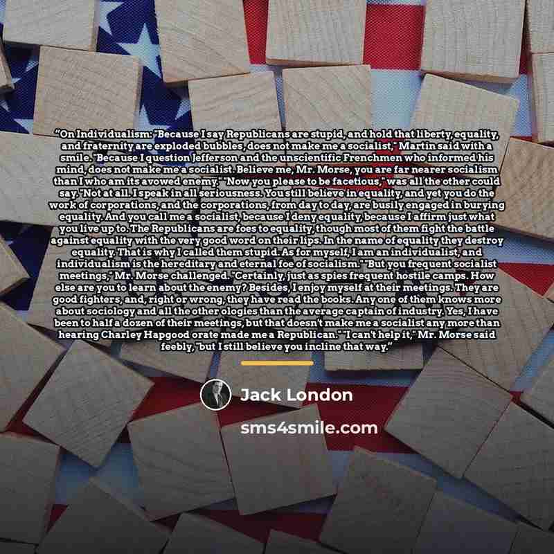 “On Individualism: "Because I say Republicans are stupid, and hold that liberty, equality, and fraternity are exploded bubbles, does not make me a socialist," Martin said with a smile. "Because I question Jefferson and the unscientific Frenchmen who informed his mind, does not make me a socialist…” quote by Jack London