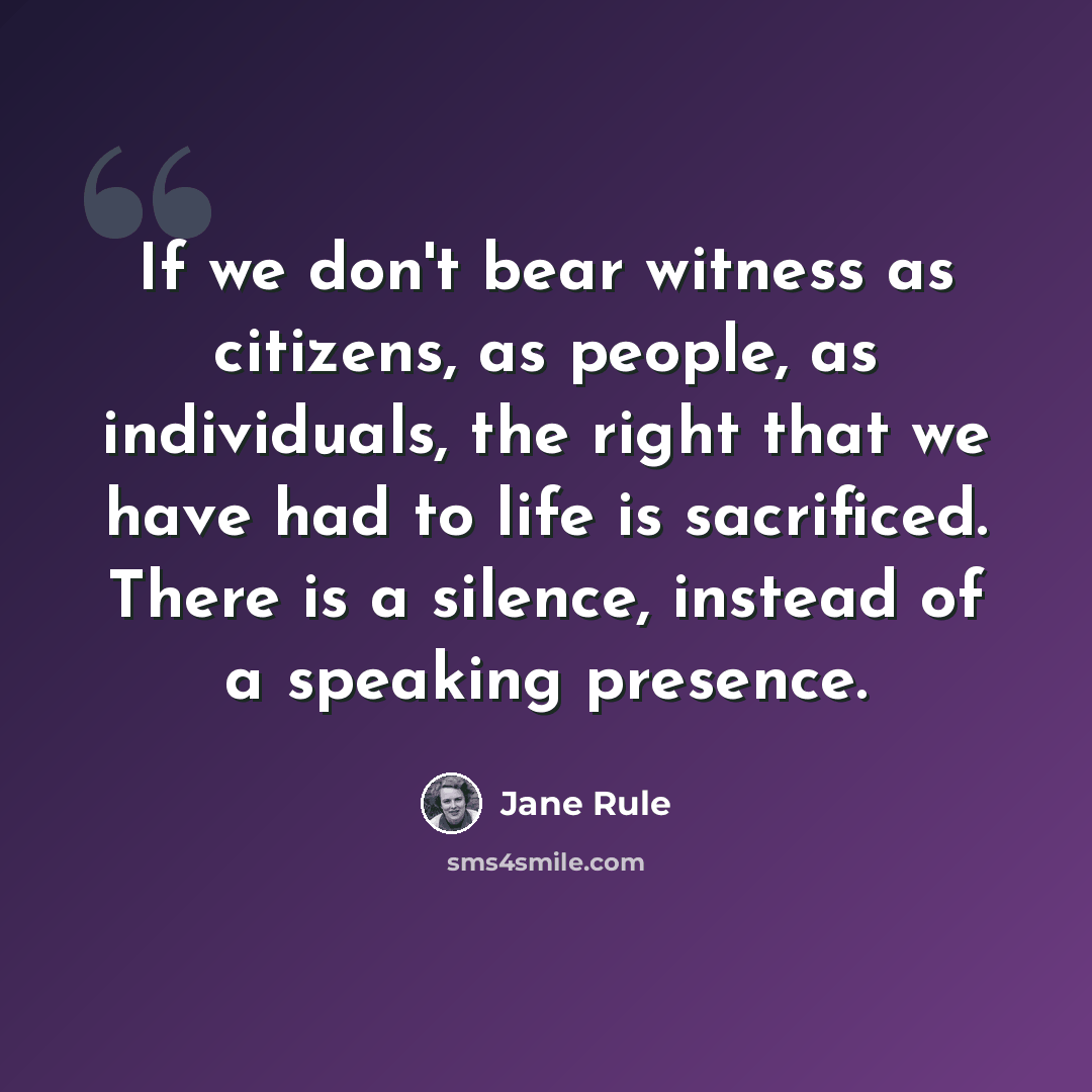 “If we don't bear witness as citizens, as people, as individuals, the right that we have had to life is sacrificed. There is a silence, instead of a speaking presence.” quote by Jane Rule
