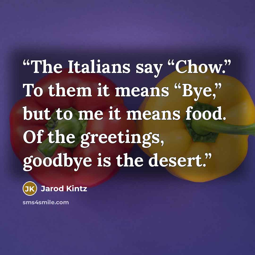“The Italians say “Chow.” To them it means “Bye,” but to me it means food. Of the greetings, goodbye is the desert.” quote by Jarod Kintz