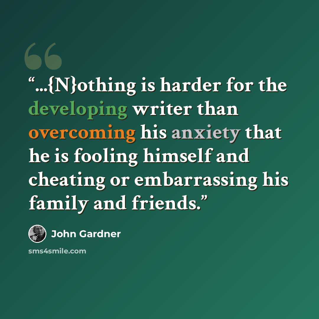 “...{N}othing is harder for the developing writer than overcoming his anxiety that he is fooling himself and cheating or embarrassing his family and friends.” quote by John Gardner