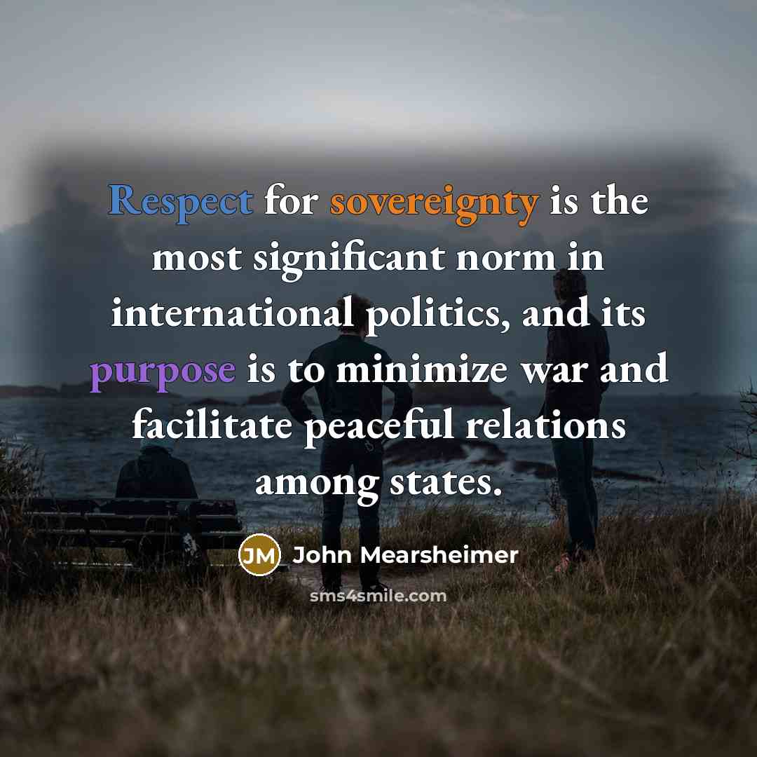 “Respect for sovereignty is the most significant norm in international politics, and its purpose is to minimize war and facilitate peaceful relations among states.” quote by John Mearsheimer