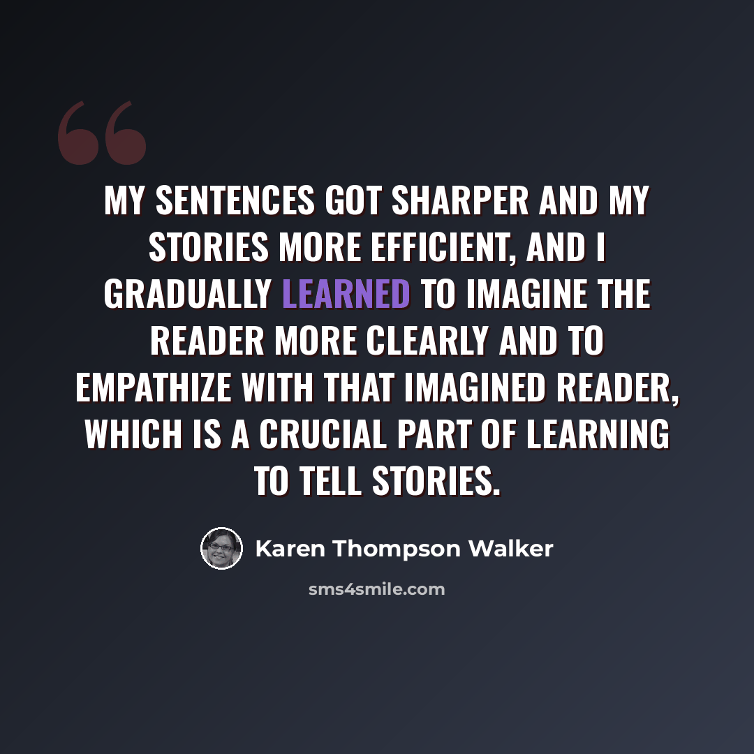 “My sentences got sharper and my stories more efficient, and I gradually learned to imagine the reader more clearly and to empathize with that imagined reader, which is a crucial part of learning to tell stories.” quote by Karen Thompson Walker