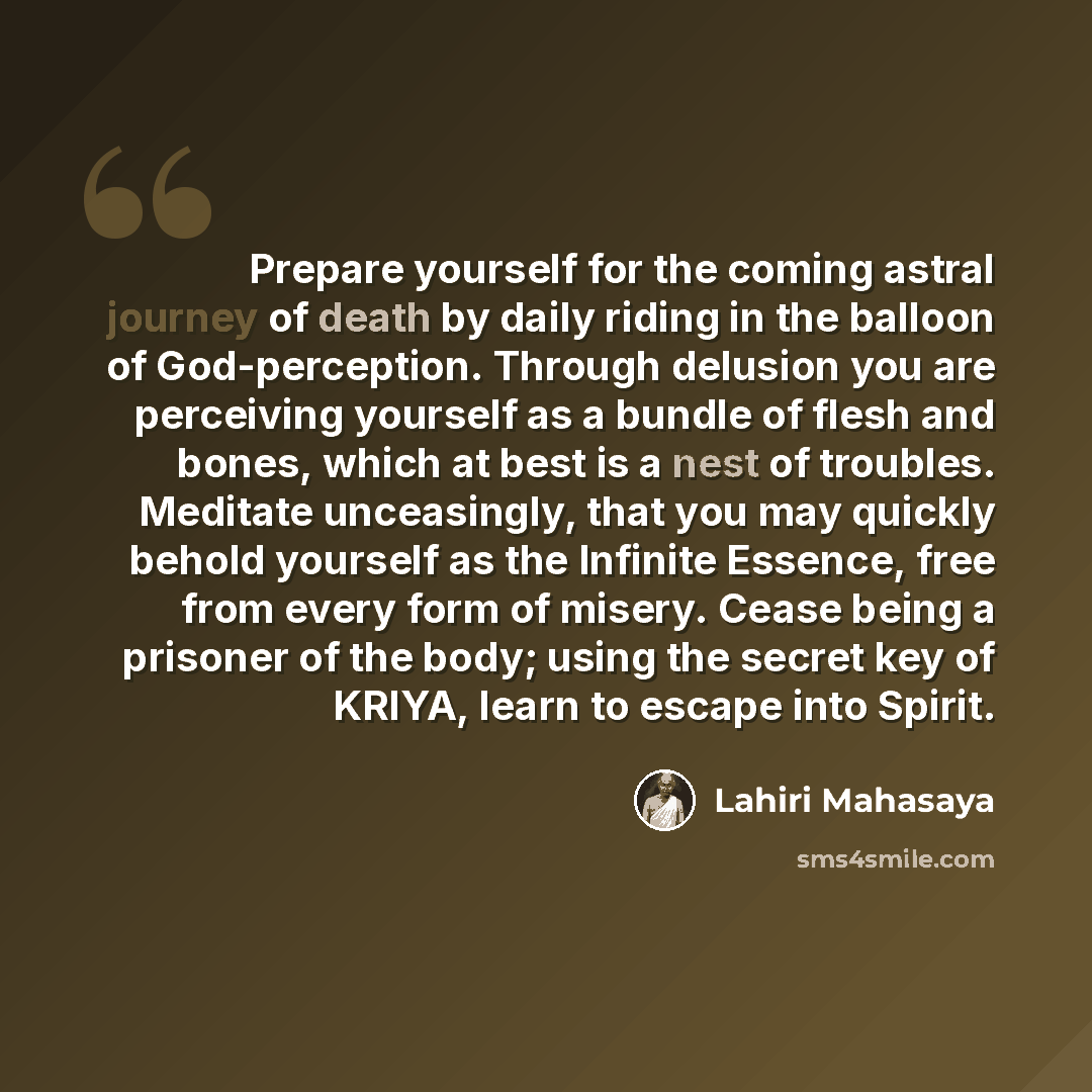 “Prepare yourself for the coming astral journey of death by daily riding in the balloon of God-perception. Through delusion you are perceiving yourself as a bundle of flesh and bones, which at best is a nest of troubles. Meditate unceasingly, that you may quickly behold yourself as the Infinite…” quote by Lahiri Mahasaya