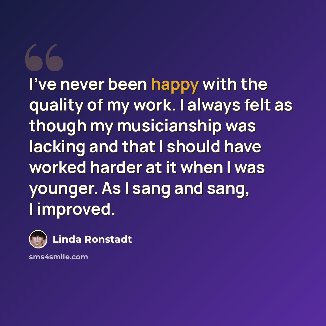 “I've never been happy with the quality of my work. I always felt as though my musicianship was lacking and that I should have worked harder at it when I was younger. As I sang and sang, I improved.” quote by Linda Ronstadt
