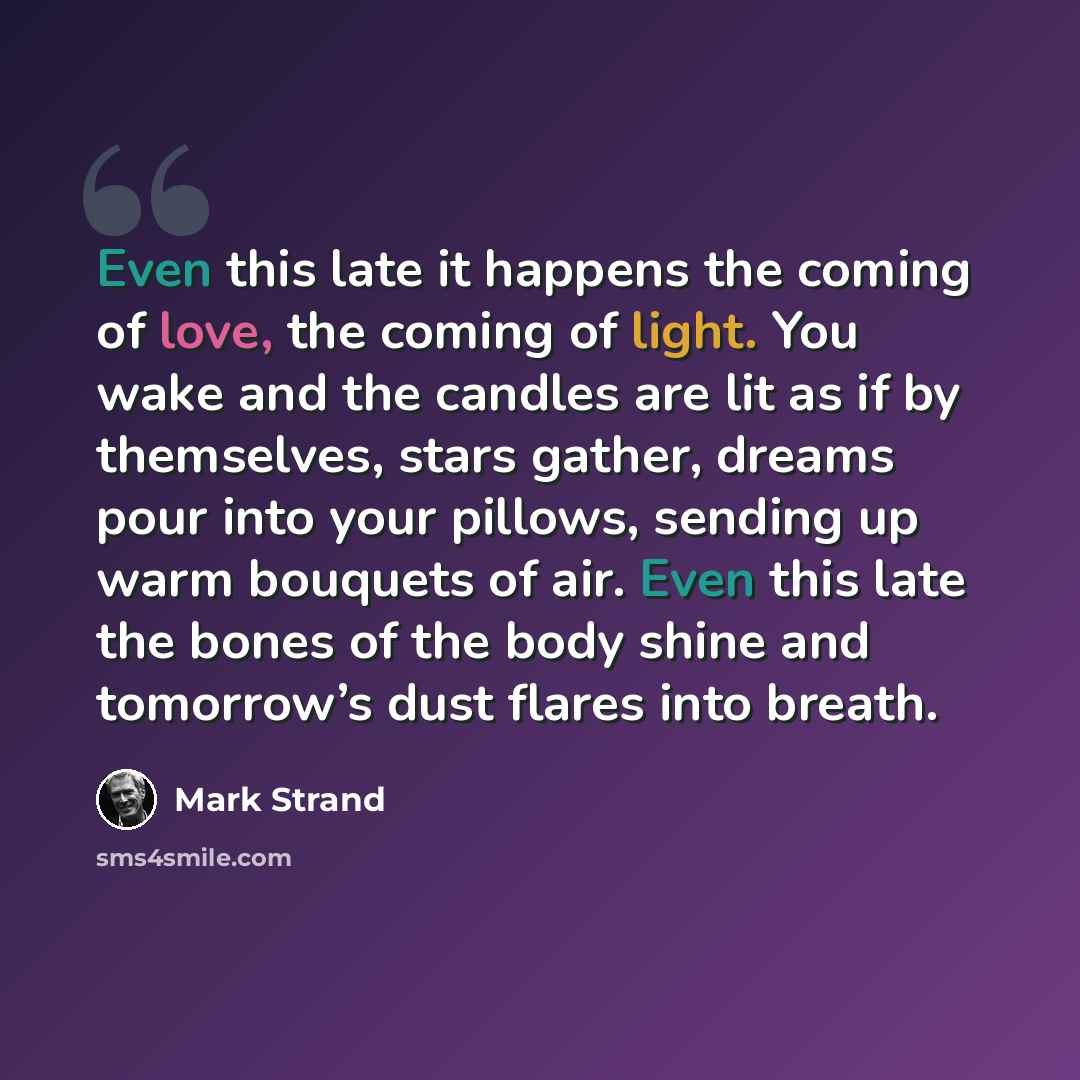 “Even this late it happens the coming of love, the coming of light. You wake and the candles are lit as if by themselves, stars gather, dreams pour into your pillows, sending up warm bouquets of air. Even this late the bones of the body shine and tomorrow’s dust flares into breath.” quote by Mark Strand