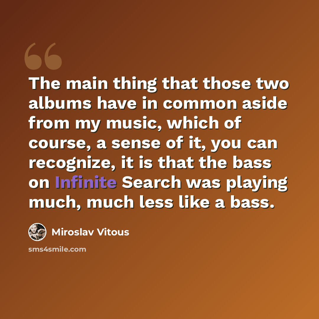 “The main thing that those two albums have in common aside from my music, which of course, a sense of it, you can recognize, it is that the bass on Infinite Search was playing much, much less like a bass.” quote by Miroslav Vitous